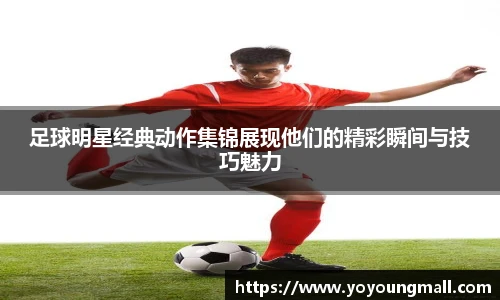 足球明星经典动作集锦展现他们的精彩瞬间与技巧魅力