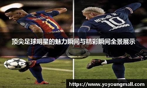 顶尖足球明星的魅力瞬间与精彩瞬间全景展示